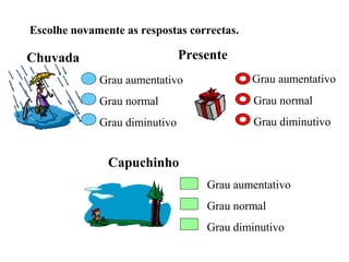 Escolhe novamente as respostas correctas.

Chuvada                        Presente
             Grau aumentativo               Grau aumentativo
             Grau normal                    Grau normal
             Grau diminutivo                Grau diminutivo


               Capuchinho
                                   Grau aumentativo
                                   Grau normal
                                   Grau diminutivo
 