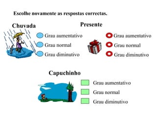 Escolhe novamente as respostas correctas.
Chuvada
Grau aumentativo
Grau normal
Grau diminutivo
Capuchinho
Grau aumentativo
Grau normal
Grau diminutivo
Presente
Grau aumentativo
Grau normal
Grau diminutivo
 