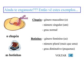 Ainda te enganaste??? Então vê estes exemplos...
o chapéu
as botinhas
Chapéu - género masculino (o)
- número singular (um)
- grau normal
Botinhas – género feminino (as)
- número plural (mais que uma)
- grau diminutivo (pequenas)
VOLTAR
 