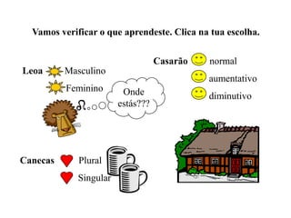 Vamos verificar o que aprendeste. Clica na tua escolha.
Leoa Masculino
Feminino
Canecas Plural
Singular
Casarão normal
aumentativo
diminutivoOnde
estás???
 