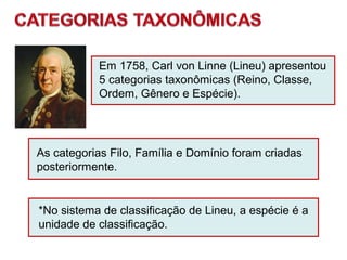 As categorias Filo, Família e Domínio foram criadas
posteriormente.
*No sistema de classificação de Lineu, a espécie é a
unidade de classificação.
Em 1758, Carl von Linne (Lineu) apresentou
5 categorias taxonômicas (Reino, Classe,
Ordem, Gênero e Espécie).
 