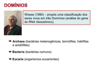 Woese (1990) – propôs uma classificação dos
seres vivos em três Domínios (análise do gene
do RNA ribossômico).
Archaea (bactérias metanogênicas, termófilas, halófilas
e acidófillas)
Bacteria (bactérias comuns)
Eucaria (organismos eucariontes)
 