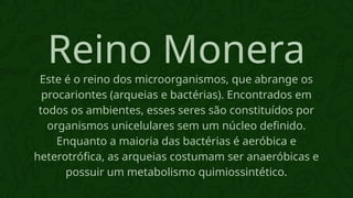 Este é o reino dos microorganismos, que abrange os
procariontes (arqueias e bactérias). Encontrados em
todos os ambientes, esses seres são constituídos por
organismos unicelulares sem um núcleo definido.
Enquanto a maioria das bactérias é aeróbica e
heterotrófica, as arqueias costumam ser anaeróbicas e
possuir um metabolismo quimiossintético.
Reino Monera
 