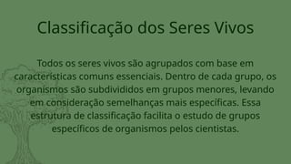 Todos os seres vivos são agrupados com base em
características comuns essenciais. Dentro de cada grupo, os
organismos são subdivididos em grupos menores, levando
em consideração semelhanças mais específicas. Essa
estrutura de classificação facilita o estudo de grupos
específicos de organismos pelos cientistas.
Classificação dos Seres Vivos
 