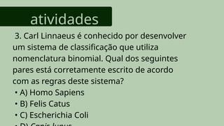atividades
3. Carl Linnaeus é conhecido por desenvolver
um sistema de classificação que utiliza
nomenclatura binomial. Qual dos seguintes
pares está corretamente escrito de acordo
com as regras deste sistema?
• A) Homo Sapiens
• B) Felis Catus
• C) Escherichia Coli
 