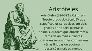 Aristóteles (384-322 a.C.) foi um
filósofo grego do século IV que
classificou os seres vivos em dois
grupos principais: plantas e
animais. Autores que abordaram o
tema de animais e plantas
utilizaram seus nomes comuns em
várias línguas ou adotaram
descrições mais ou menos
Aristóteles
 