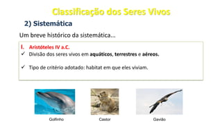 2) Sistemática
Um breve histórico da sistemática...
I. Aristóteles IV a.C.
✓ Divisão dos seres vivos em aquáticos, terrestres e aéreos.
✓ Tipo de critério adotado: habitat em que eles viviam.
Golfinho Castor Gavião
Classificação dos Seres Vivos
 