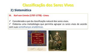2) Sistemática
III. Karl von Linnée (1707-1778) - Lineu
✓ Considerado o pai da classificação natural dos seres vivos.
✓ Elaborou uma metodologia que permitia agrupar os seres vivos de acordo
com suas semelhanças anatômicas.
Classificação dos Seres Vivos
 