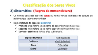 2) Sistemática (Regras de nomenclatura)
▪ Os nomes utilizados são em latim ou numa versão latinizada da palavra ou
palavras que se pretende utilizar.
▪ Nomenclatura de espécie: binominal
✓ Primeira letra refere-se ao nome do gênero (inicial maiúscula)
✓ Segunda letra refere-se ao nome específico (inicial minúscula)
✓ Deve ser escrito em itálico e/ou sublinhado.
Espécie Humana Homo sapiens
Cachorro Canis falimiaris
Gato Felis catus
Milho Zea mays
Classificação dos Seres Vivos
 
