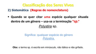 2) Sistemática (Regras de nomenclatura)
▪ Quando se quer citar uma espécie qualquer situada
dentro de um gênero – usa-se a terminação “sp.”
Polystira sp.
Significa: qualquer espécie do gênero
Polystira.
Obs: o termo sp. é escrito em minúsculo, não itálico e não grifado.
Classificação dos Seres Vivos
 
