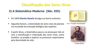 3) A Sistemática Moderna (Séc. XIX)
▪ Em 1859 Charles Darwin divulga sua teoria evolutiva.
▪ Segundo Darwin, a diversidade de seres vivos do planeta
era resultado da evolução biológica das espécies.
▪ A partir disso, a Sistemática passa a se preocupar não só
com a classificação e ordenação dos seres vivos, como
também, se propõe a explicar os processos responsáveis
pela diversidade da vida.
Charles Darwin
Livro: “A origem das Espécies”
Classificação dos Seres Vivos
 
