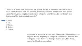 Questão 1
Classificar os seres vivos sempre foi um grande desafio. A variedade de características
físicas e de hábitos de vida, por exemplo, é um dos problemas enfrentados. Para facilitar
a classificação, Lineu propôs um sistema de categorias taxonômicas. De acordo com esse
sistema, qual é o táxon mais abrangente?
a) Reino.
b) Filo.
c) Classe.
d) Ordem.
e) Espécie.
Alternativa “a”. O reino é o táxon mais abrangente e é formado por um
conjunto de filos. As principais categorias taxonômicas do táxon mais
abrangente para o de menor abrangência são: reino, filo, classe,
ordem, família, gênero e espécie.
 