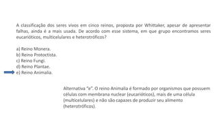 Questão 2
A classificação dos seres vivos em cinco reinos, proposta por Whittaker, apesar de apresentar
falhas, ainda é a mais usada. De acordo com esse sistema, em que grupo encontramos seres
eucarióticos, multicelulares e heterotróficos?
a) Reino Monera.
b) Reino Protoctista.
c) Reino Fungi.
d) Reino Plantae.
e) Reino Animalia.
Alternativa “e”. O reino Animalia é formado por organismos que possuem
células com membrana nuclear (eucarióticos), mais de uma célula
(multicelulares) e não são capazes de produzir seu alimento
(heterotróficos).
 