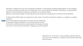 Questão 3
Para falar a respeito de um ser vivo normalmente utilizamos o nome popular de determinada espécie. O nome popular,
no entanto, apresenta variações de uma região para outra, o que pode gerar confusão. Diante disso, os pesquisadores
utilizam o nome científico das espécies, que obedece a uma série de regras.
Observe as alternativas abaixo e marque aquela que não representa uma regra para a escrita de nomes científicos.
a) Todo nome científico deve ser composto por dois nomes. O primeiro representa o gênero, e o segundo é o epíteto
específico.
b) O nome do gênero sempre deve ser escrito com letra minúscula.
c) Subespécies deverão obedecer a uma nomenclatura trinomial.
d) Os nomes científicos devem ser apresentados em destaque no texto.
e) Ao citar o nome do autor, este deve vir logo após o nome da espécie.
Alternativa “b”. Ao escrever o nome científico, o gênero deve ser
escrito com letra maiúscula, e o epíteto específico deve apresentar
letra minúscula.
 