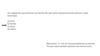 Questão 4
Um organismo que pertence ao mesmo filo que outro necessariamente pertence ao(a)
mesmo(a):
a) reino.
b) família.
c) classe.
d) ordem.
Alternativa “a”. Um ser vivo que pertence ao mesmo
filo que outro também pertence ao mesmo reino.
 