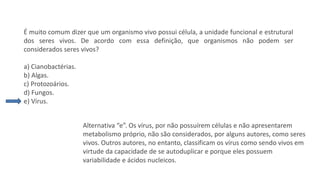 Questão 5
É muito comum dizer que um organismo vivo possui célula, a unidade funcional e estrutural
dos seres vivos. De acordo com essa definição, que organismos não podem ser
considerados seres vivos?
a) Cianobactérias.
b) Algas.
c) Protozoários.
d) Fungos.
e) Vírus.
Alternativa “e”. Os vírus, por não possuírem células e não apresentarem
metabolismo próprio, não são considerados, por alguns autores, como seres
vivos. Outros autores, no entanto, classificam os vírus como sendo vivos em
virtude da capacidade de se autoduplicar e porque eles possuem
variabilidade e ácidos nucleicos.
 