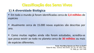 1) A diversidade Biológica
▪ Em todo o mundo já foram identificadas cerca de 2,4 milhões de
espécies
▪ Atualmente cerca de 15.000 novas espécies são descritas por
ano.
▪ Como muitas regiões ainda não foram estudadas, acredita-se
que possa existir ao todo no planeta cerca de 30 milhões ou mais
de espécies diferentes.
Fonte: How Many Species are There on Earth?
Robert M. May - Science, New Series, Vol. 241, No. 4872. (Sep.
16, 1988), pp. 1441-1449.
Classificação dos Seres Vivos
 