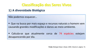 1) A diversidade Biológica
Não podemos esquecer...
▪ Que na busca por mais espaço e recursos naturais o homem vem
causando grandes modificações e danos ao meio ambiente.
▪ Calcula-se que atualmente cerca de 74 espécies estejam
desaparecendo por dia.
Fonte: Biologia César e Sezar, 2005, Volume 2, página: 15.
Classificação dos Seres Vivos
 