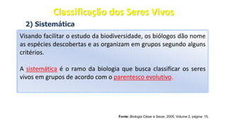2) Sistemática
Visando facilitar o estudo da biodiversidade, os biólogos dão nome
as espécies descobertas e as organizam em grupos segundo alguns
critérios.
A sistemática é o ramo da biologia que busca classificar os seres
vivos em grupos de acordo com o parentesco evolutivo.
Fonte: Biologia César e Sezar, 2005, Volume 2, página: 15.
Classificação dos Seres Vivos
 