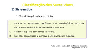 2) Sistemática
▪ São atribuições da sistemática
Fonte: Amabis e Martho, 2005 Ed. Moderna. Biologia dos
Organismos, v. 2, pg. 2.
I. Agrupar os organismos conforme suas características estruturais
importantes e de acordo com sua história evolutiva.
II. Batizar as espécies com nomes científicos.
III. Entender os processos responsáveis pela diversidade biológica.
Classificação dos Seres Vivos
 