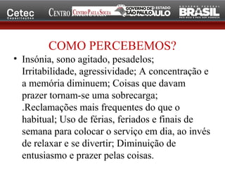 COMO PERCEBEMOS?
• Insónia, sono agitado, pesadelos;
Irritabilidade, agressividade; A concentração e
a memória diminuem; Coisas que davam
prazer tornam-se uma sobrecarga;
.Reclamações mais frequentes do que o
habitual; Uso de férias, feriados e finais de
semana para colocar o serviço em dia, ao invés
de relaxar e se divertir; Diminuição de
entusiasmo e prazer pelas coisas.
 