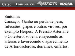 Sintomas
Cansaço; Ganho ou perda de peso;
Infecções, gripes e outras viroses, por
exemplo Herpes; A Pressão Arterial e
o Colesterol sobem, enrijecendo as
artérias e favorecendo o aparecimento
de Arteriosclerose, derrames, enfartes;
 