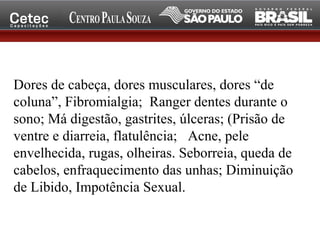 Dores de cabeça, dores musculares, dores “de
coluna”, Fibromialgia; Ranger dentes durante o
sono; Má digestão, gastrites, úlceras; (Prisão de
ventre e diarreia, flatulência; Acne, pele
envelhecida, rugas, olheiras. Seborreia, queda de
cabelos, enfraquecimento das unhas; Diminuição
de Libido, Impotência Sexual.
 