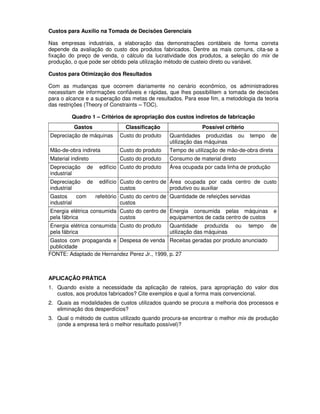Custos para Auxílio na Tomada de Decisões Gerenciais

Nas empresas industriais, a elaboração das demonstrações contábeis de forma correta
depende da avaliação do custo dos produtos fabricados. Dentre as mais comuns, cita-se a
fixação do preço de venda, o cálculo da lucratividade dos produtos, a seleção do mix de
produção, o que pode ser obtido pela utilização método de custeio direto ou variável.

Custos para Otimização dos Resultados

Com as mudanças que ocorrem diariamente no cenário econômico, os administradores
necessitam de informações confiáveis e rápidas, que lhes possibilitem a tomada de decisões
para o alcance e a superação das metas de resultados. Para esse fim, a metodologia da teoria
das restrições (Theory of Constraints – TOC).

         Quadro 1 – Critérios de apropriação dos custos indiretos de fabricação
          Gastos                  Classificação                 Possível critério
Depreciação de máquinas        Custo do produto    Quantidades produzidas       ou   tempo   de
                                                   utilização das máquinas
Mão-de-obra indireta           Custo do produto    Tempo de utilização de mão-de-obra direta
Material indireto              Custo do produto    Consumo de material direto
Depreciação      de    edifício Custo do produto   Área ocupada por cada linha de produção
industrial
Depreciação      de    edifício Custo do centro de Área ocupada por cada centro de custo
industrial                      custos             produtivo ou auxiliar
Gastos     com        refeitório Custo do centro de Quantidade de refeições servidas
industrial                       custos
Energia elétrica consumida Custo do centro de Energia consumida pelas máquinas                 e
pela fábrica               custos             equipamentos de cada centro de custos
Energia elétrica consumida Custo do produto        Quantidade produzida       ou     tempo   de
pela fábrica                                       utilização das máquinas
 Gastos com propaganda e Despesa de venda Receitas geradas por produto anunciado
 publicidade
FONTE: Adaptado de Hernandez Perez Jr., 1999, p. 27



APLICAÇÃO PRÁTICA
1. Quando existe a necessidade da aplicação de rateios, para apropriação do valor dos
   custos, aos produtos fabricados? Cite exemplos e qual a forma mais convencional.
2. Quais as modalidades de custos utilizados quando se procura a melhoria dos processos e
   eliminação dos desperdícios?
3. Qual o método de custos utilizado quando procura-se encontrar o melhor mix de produção
   (onde a empresa terá o melhor resultado possível)?
 
