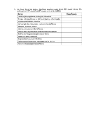 4. No elenco de contas abaixo, classifique quanto a: custo direto (CD), custo Indireto (CI),
   custo variável (CV), custo fixo (CF), custo semi-variável (CSV)
    Contas                                                             Classificação
    Depreciação do prédio e instalações da fábrica
    Energia elétrica utilizada na fábrica (máquinas e iluminação)
    Honorário da diretoria industrial
    Manutenção das máquinas e equipamentos da fábrica
    Materiais auxiliares diretos
    Matéria-prima consumida na fábrica
    Salários e encargos dos fiscais e gerentes de produção
    Salários e encargos dos operários da fábrica
    Seguro do prédio industrial
    Seguros das máquinas industriais
    Treinamento dos gerentes e supervisores da fábrica
    Treinamento dos operários da fábrica
 