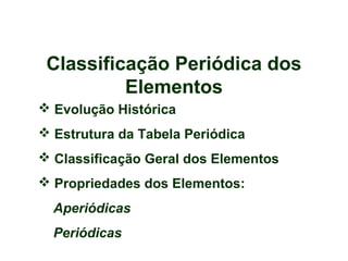 Classificação Periódica dos
Elementos
 Evolução Histórica
 Estrutura da Tabela Periódica
 Classificação Geral dos Elementos
 Propriedades dos Elementos:
Aperiódicas
Periódicas
 