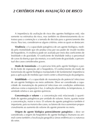 2 CRITÉRIOS PARA AVALIAÇÃO DE RISCO




    A importância da avaliação de risco dos agentes biológicos está, não
somente na estimativa do risco, mas também no dimensionamento da es-
trutura para a contenção e a tomada de decisão para o gerenciamento dos
riscos. Para isso, consideram-se alguns critérios, entre os quais se destacam:

     Virulência – é a capacidade patogênica de um agente biológico, medi-
da pela mortalidade que ele produz e/ou por seu poder de invadir tecidos
do hospedeiro. A virulência pode ser avaliada por meio dos coeﬁcientes de
letalidade e de gravidade. O coeﬁciente de letalidade indica o percentual
de casos da doença que são mortais, e o coeﬁciente de gravidade, o percen-
tual dos casos considerados graves.

     Modo de transmissão – é o percurso feito pelo agente biológico a par-
tir da fonte de exposição até o hospedeiro. O conhecimento do modo de
transmissão do agente biológico manipulado é de fundamental importância
para a aplicação de medidas que visem conter a disseminação do patógeno.

    Estabilidade – é a capacidade de manutenção do potencial infeccioso
de um agente biológico no meio ambiente. Deve ser considerada a capa-
cidade de manutenção do potencial infeccioso em condições ambientais
adversas como a exposição à luz, à radiação ultravioleta, às temperaturas, à
umidade relativa e aos agentes químicos.

    Concentração e volume – a concentração está relacionada à quanti-
dade de agentes patogênicos por unidade de volume. Assim, quanto maior
a concentração, maior o risco. O volume do agente patogênico também é
importante, pois na maioria dos casos, os fatores de risco aumentam propor-
cionalmente ao aumento do volume do agente presente no meio.

    Origem do agente biológico potencialmente patogênico – deve ser
considerada a origem do hospedeiro do agente biológico (humano ou ani-
mal) como também a localização geográﬁca (áreas endêmicas) e a natureza
do vetor.
 