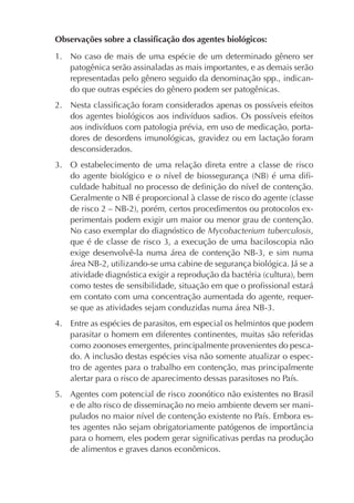 Observações sobre a classiﬁcação dos agentes biológicos:

1. No caso de mais de uma espécie de um determinado gênero ser
   patogênica serão assinaladas as mais importantes, e as demais serão
   representadas pelo gênero seguido da denominação spp., indican-
   do que outras espécies do gênero podem ser patogênicas.
2. Nesta classiﬁcação foram considerados apenas os possíveis efeitos
   dos agentes biológicos aos indivíduos sadios. Os possíveis efeitos
   aos indivíduos com patologia prévia, em uso de medicação, porta-
   dores de desordens imunológicas, gravidez ou em lactação foram
   desconsiderados.
3. O estabelecimento de uma relação direta entre a classe de risco
   do agente biológico e o nível de biossegurança (NB) é uma diﬁ-
   culdade habitual no processo de deﬁnição do nível de contenção.
   Geralmente o NB é proporcional à classe de risco do agente (classe
   de risco 2 – NB-2), porém, certos procedimentos ou protocolos ex-
   perimentais podem exigir um maior ou menor grau de contenção.
   No caso exemplar do diagnóstico de Mycobacterium tuberculosis,
   que é de classe de risco 3, a execução de uma baciloscopia não
   exige desenvolvê-la numa área de contenção NB-3, e sim numa
   área NB-2, utilizando-se uma cabine de segurança biológica. Já se a
   atividade diagnóstica exigir a reprodução da bactéria (cultura), bem
   como testes de sensibilidade, situação em que o proﬁssional estará
   em contato com uma concentração aumentada do agente, requer-
   se que as atividades sejam conduzidas numa área NB-3.
4. Entre as espécies de parasitos, em especial os helmintos que podem
   parasitar o homem em diferentes continentes, muitas são referidas
   como zoonoses emergentes, principalmente provenientes do pesca-
   do. A inclusão destas espécies visa não somente atualizar o espec-
   tro de agentes para o trabalho em contenção, mas principalmente
   alertar para o risco de aparecimento dessas parasitoses no País.
5. Agentes com potencial de risco zoonótico não existentes no Brasil
   e de alto risco de disseminação no meio ambiente devem ser mani-
   pulados no maior nível de contenção existente no País. Embora es-
   tes agentes não sejam obrigatoriamente patógenos de importância
   para o homem, eles podem gerar signiﬁcativas perdas na produção
   de alimentos e graves danos econômicos.
 