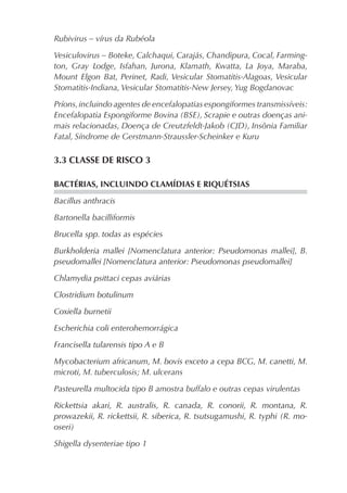 Rubivirus – vírus da Rubéola

Vesiculovirus – Boteke, Calchaqui, Carajás, Chandipura, Cocal, Farming-
ton, Gray Lodge, Isfahan, Jurona, Klamath, Kwatta, La Joya, Maraba,
Mount Elgon Bat, Perinet, Radi, Vesicular Stomatitis-Alagoas, Vesicular
Stomatitis-Indiana, Vesicular Stomatitis-New Jersey, Yug Bogdanovac

Príons, incluindo agentes de encefalopatias espongiformes transmissíveis:
Encefalopatia Espongiforme Bovina (BSE), Scrapie e outras doenças ani-
mais relacionadas, Doença de Creutzfeldt-Jakob (CJD), Insônia Familiar
Fatal, Síndrome de Gerstmann-Straussler-Scheinker e Kuru

3.3 CLASSE DE RISCO 3

BACTÉRIAS, INCLUINDO CLAMÍDIAS E RIQUÉTSIAS

Bacillus anthracis

Bartonella bacilliformis

Brucella spp. todas as espécies

Burkholderia mallei [Nomenclatura anterior: Pseudomonas mallei], B.
pseudomallei [Nomenclatura anterior: Pseudomonas pseudomallei]

Chlamydia psittaci cepas aviárias

Clostridium botulinum

Coxiella burnetii

Escherichia coli enterohemorrágica

Francisella tularensis tipo A e B

Mycobacterium africanum, M. bovis exceto a cepa BCG, M. canetti, M.
microti, M. tuberculosis; M. ulcerans

Pasteurella multocida tipo B amostra buffalo e outras cepas virulentas

Rickettsia akari, R. australis, R. canada, R. conorii, R. montana, R.
prowazekii, R. rickettsii, R. siberica, R. tsutsugamushi, R. typhi (R. mo-
oseri)

Shigella dysenteriae tipo 1
 