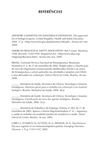 REFERÊNCIAS




ADVISORY COMMITTEE ON DANGEROUS PATHOGENS. The approved
list of biological agents. United Kingdom, Health and Safety Executive,
2004. 17 p. <http://www.hse.gov.uk/pubns/misc208.pdf>. Acesso em: nov.
2009.

AMERICAN BIOLOGICAL SAFETY ASSOCIATION. Risk Groups: Bacterias,
1998. Revised: 11/02/1999. Disponível em: <http://www.absa.org/
riskgroups/Bacteria.html>. Acesso em: nov. 2009.

BRASIL. Comissão Técnica Nacional de Biossegurança. Resolução
Normativa nº 2, de 27 de novembro de 2006. Dispõe sobre a classiﬁcação
de risco de Organismos Geneticamente Modiﬁcados (OGM) e os níveis
de biossegurança a serem aplicados nas atividades e projetos com OGM
e seus derivados em contenção. Diário Oﬁcial da União, Brasília, 28 nov.
2006.

______. Ministério da Saúde. Secretaria de Ciência, Tecnologia e Insumos
Estratégicos. Diretrizes gerais para o trabalho em contenção com material
biológico. Brasília: Ministério da Saúde, 2004. 60 p.

______. Ministério da Saúde. Secretaria de Ciência, Tecnologia e Insumos
Estratégicos. Classiﬁcação de risco dos agentes biológicos. Brasília:
Ministério da Saúde, 2006. 36 p.

______. Ministério do Trabalho e do Emprego. Portaria nº 485, de 11 de
novembro de 2005. Aprova a Norma Regulamentadora nº 32 – segurança
e saúde no trabalho em estabelecimentos de assistência à saúde. Diário
Oﬁcial da União, Brasília, 16 nov. 2005.

CAREY, J.; D’AMICO, R.; SUTTON, D. A.; RINALDI, M. G. Paecilomyces
lilacinus vaginitis in an immunocompetent patient. Emerging Infectious
Diseases, v. 9, p. 1155-1157, 2003.
 