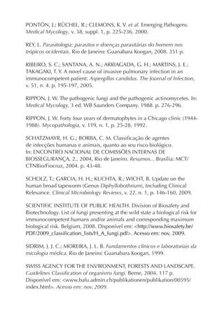 PONTÓN, J.; RÜCHEL, R.; CLEMONS, K. V. et al. Emerging Pathogens.
Medical Mycology, v. 38, suppl. 1, p. 225-236, 2000.

REY, L. Parasitologia: parasitos e doenças parasitárias do homem nos
trópicos ocidentais. Rio de Janeiro: Guanabara Koogan, 2008. 351 p.

RIBEIRO, S. C.; SANTANA, A. N.; ARRIAGADA, G. H.; MARTINS, J. E.;
TAKAGAKI, T. Y. A novel cause of invasive pulmonary infection in an
immunocompetent patient: Aspergillus candidus. The Journal of Infection,
v. 51, n. 4, p. 195-197, 2005.

RIPPON, J. W. The pathogenic fungi and the pathogenic actinomycetes. In:
Medical Mycology, 3 ed. WB Saunders Company. 1988. p. 276-296.

RIPPON, J. W. Forty four years of dermatophytes in a Chicago clinic (1944-
1988). Mycopathologia, v. 119, n. 1, p. 25-28, 1992.

SCHATZMAYR, H. G.; BORBA, C. M. Classiﬁcação de agentes
de infecções humanas e animais, quanto ao seu risco biológico.
In: ENCONTRO NACIONAL DE COMISSÕES INTERNAS DE
BIOSSEGURANÇA, 2., 2004, Rio de Janeiro. Resumos... Brasília: MCT/
CTNBio/Fiocruz, 2004. p. 43-48.

SCHOLZ, T.; GARCIA, H. H.; KUCHTA, R.; WICHT, B. Update on the
human broad tapeworm (Genus Diphyllobothrium), Including Clinical
Relevance. Clinical Microbiology Reviews, v. 22, n. 1, p. 146-160, 2009.

SCIENTIFIC INSTITUTE OF PUBLIC HEALTH. Division of Biosafety and
Biotechnology. List of fungi presenting at the wild state a biological risk for
immunocompetent humans and/or animals and corresponding maximum
biological risk. Belgium, 2008. Disponível em: <http://www.biosafety.be/
PDF/2009_classiﬁcation_lists/H_A_fungi.pdf>. Acesso em: nov. 2009.

SIDRIM, J. J. C.; MOREIRA, J. L. B. Fundamentos clínicos e laboratoriais da
micologia médica. Rio de Janeiro: Guanabara Koogan, 1999.

SWISS AGENCY FOR THE ENVIRONMENT, FORESTS AND LANDSCAPE.
Guidelines Classiﬁcation of organisms fungi. Berne, 2004. 117 p.
Disponível em: <www.bafu.admin.ch/publikationen/publikation/00595/
index.html>. Acesso em: nov. 2009.
 