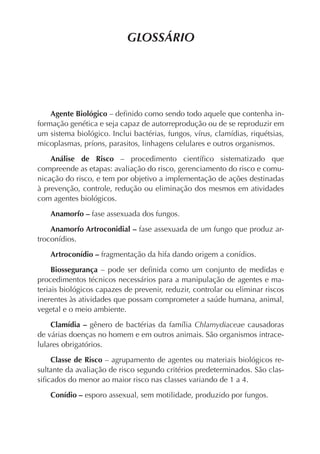 GLOSSÁRIO




    Agente Biológico – deﬁnido como sendo todo aquele que contenha in-
formação genética e seja capaz de autorreprodução ou de se reproduzir em
um sistema biológico. Inclui bactérias, fungos, vírus, clamídias, riquétsias,
micoplasmas, príons, parasitos, linhagens celulares e outros organismos.

    Análise de Risco – procedimento cientíﬁco sistematizado que
compreende as etapas: avaliação do risco, gerenciamento do risco e comu-
nicação do risco, e tem por objetivo a implementação de ações destinadas
à prevenção, controle, redução ou eliminação dos mesmos em atividades
com agentes biológicos.

    Anamorfo – fase assexuada dos fungos.

    Anamorfo Artroconidial – fase assexuada de um fungo que produz ar-
troconídios.

    Artroconídio – fragmentação da hifa dando origem a conídios.

     Biossegurança – pode ser deﬁnida como um conjunto de medidas e
procedimentos técnicos necessários para a manipulação de agentes e ma-
teriais biológicos capazes de prevenir, reduzir, controlar ou eliminar riscos
inerentes às atividades que possam comprometer a saúde humana, animal,
vegetal e o meio ambiente.

    Clamídia – gênero de bactérias da família Chlamydiaceae causadoras
de várias doenças no homem e em outros animais. São organismos intrace-
lulares obrigatórios.

    Classe de Risco – agrupamento de agentes ou materiais biológicos re-
sultante da avaliação de risco segundo critérios predeterminados. São clas-
siﬁcados do menor ao maior risco nas classes variando de 1 a 4.

    Conídio – esporo assexual, sem motilidade, produzido por fungos.
 