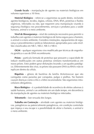 Grande Escala – manipulação de agentes ou materiais biológicos em
volumes superiores a 10 litros.

    Material Biológico – refere-se a organismos ou parte destes, incluindo
agentes biológicos, tecidos, órgãos, células, DNA, RNA, proteínas e ﬂuidos
orgânicos, infectados ou não, que requerem uma manipulação visando à
segurança biológica nos procedimentos, serviços e produtos para a saúde
humana, animal e o meio ambiente.

    Nível de Biossegurança – nível de contenção necessário para permitir o
trabalho com agentes e materiais biológicos de forma segura para o homem,
o animal e o meio ambiente. Considera instalações, equipamentos de segu-
rança e procedimentos e práticas laboratoriais apropriados para cada nível.
São classiﬁcados em NB-1, NB-2, NB-3 e NB-4.

     OGM – qualquer organismo vivo modiﬁcado por técnicas de engenha-
ria genética e uso de DNA recombinante.

    Príons – partícula formada de proteínas que possuem a capacidade de
induzir modiﬁcações em outras proteínas similares transformando-as em
novos príons. Estes podem gerar disfunções levando a um quadro patológi-
co. Diferentemente dos vírus, os príons não possuem DNA ou RNA e não se
replicam dentro da célula.

    Riquétsia – gênero de bactérias da família Rickettsiaceae que são
carregadas como parasitas por carrapatos, pulgas e piolhos. No homem
causam doenças como o tifo e a febre escaronodular. São organismos intra-
celulares obrigatórios.

   Risco Biológico – é a probabilidade de ocorrência de efeitos adversos à
saúde humana, animal e ao ambiente em um dado tempo, em decorrência
da manipulação de agentes ou materiais biológicos infectados.

   Teleomorfo – fase sexuada dos fungos.

    Trabalho em Contenção – atividade com agentes ou materiais biológi-
cos, patogênicos ou potencialmente patogênicos, em condição controlada
que impeça o seu escape e a possibilidade de afetar o homem, o animal e
o meio ambiente.
 