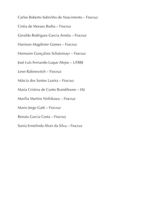 Carlos Roberto Sobrinho do Nascimento – Fiocruz

Cintia de Moraes Borba – Fiocruz

Geraldo Rodrigues Garcia Armôa – Fiocruz

Harrison Magdinier Gomes – Fiocruz

Hermann Gonçalves Schatzmayr – Fiocruz

José Luis Fernando Luque Alejos – UFRRJ

Leon Rabinovitch – Fiocruz

Márcia dos Santos Lazéra – Fiocruz

Maria Cristina de Cunto Brandileone – IAL

Marília Martins Nishikawa – Fiocruz

Mario Jorge Gatti – Fiocruz

Renata Garcia Costa – Fiocruz

Sonia Ermelinda Alves da Silva – Fiocruz
 