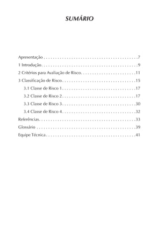 SUMÁRIO




Apresentação . . . . . . . . . . . . . . . . . . . . . . . . . . . . . . . . . . . . . . . . .7
1 Introdução . . . . . . . . . . . . . . . . . . . . . . . . . . . . . . . . . . . . . . . . . .9
2 Critérios para Avaliação de Risco. . . . . . . . . . . . . . . . . . . . . . . .11
3 Classiﬁcação de Risco . . . . . . . . . . . . . . . . . . . . . . . . . . . . . . . .15
    3.1 Classe de Risco 1 . . . . . . . . . . . . . . . . . . . . . . . . . . . . . . . .17
    3.2 Classe de Risco 2 . . . . . . . . . . . . . . . . . . . . . . . . . . . . . . . .17
    3.3 Classe de Risco 3 . . . . . . . . . . . . . . . . . . . . . . . . . . . . . . . .30
    3.4 Classe de Risco 4 . . . . . . . . . . . . . . . . . . . . . . . . . . . . . . . .32
Referências . . . . . . . . . . . . . . . . . . . . . . . . . . . . . . . . . . . . . . . . . .33
Glossário . . . . . . . . . . . . . . . . . . . . . . . . . . . . . . . . . . . . . . . . . . .39
Equipe Técnica . . . . . . . . . . . . . . . . . . . . . . . . . . . . . . . . . . . . . . .41
 