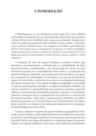 1 INTRODUÇÃO




    A Biossegurança em sua perspectiva mais ampla tem como objetivo
central dotar os proﬁssionais e as instituições de instrumentos que permitam
o desenvolvimento de atividades com a segurança adequada, seja para pro-
teção da saúde ou proteção do meio ambiente. Neste sentido, a “Biossegu-
rança” pode ser deﬁnida como “um conjunto de medidas e procedimentos
técnicos necessários para a manipulação de agentes e materiais biológicos
capazes de prevenir, reduzir, controlar ou eliminar riscos inerentes às ativi-
dades que possam comprometer a saúde humana, animal, vegetal e o meio
ambiente”.

     A avaliação de risco de agentes biológicos considera critérios que
permitem o reconhecimento, a identiﬁcação e a probabilidade do dano
decorrente destes, estabelecendo a sua classiﬁcação em classes de risco
distintas de acordo com a severidade dos danos. Assim, a classiﬁcação dos
agentes biológicos constantes nesta publicação teve foco básico nos agen-
tes causadores de enfermidades em humanos e na taxa de fatalidade do
agravo. Por outro lado, a análise de riscos deve ser orientada por parâmetros
que dizem respeito não só ao agente biológico manipulado, mas também
ao tipo de procedimento realizado e ao próprio trabalhador. Também, de-
vem-se considerar as várias dimensões que envolvem a questão, sejam elas
relativas a procedimentos (boas práticas padrão e especial), a infraestrutura
(desenho, instalações físicas e equipamentos de proteção) e a qualiﬁcação
de recursos humanos. Além disso, a organização do trabalho e as práticas
gerenciais passaram a ser reconhecidas como importante foco de análise,
pelos incidentes, ou mesmo como integrantes fundamentais de um progra-
ma de biossegurança institucional.

    Os tipos, subtipos e variantes dos agentes biológicos patogênicos envol-
vendo vetores distintos; a diﬁculdade de determinar medidas de contenção;
as possíveis recombinações genéticas e de organismos geneticamente mo-
diﬁcados (OGM) são alguns dos desaﬁos na condução segura de procedi-
mentos com agentes biológicos. Assim, para cada análise ou procedimento
 