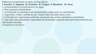 Relacione corretamente as duas colunas abaixo.
I. Animais II. Vegetais III. Protistas IV. Fungos V. Bactérias VI. Vírus
( ) compreendem os protozoários e as algas.
( ) São parasitas intracelulares
( ) compreende as bactérias e as cianobactérias (algas azuis ou cianofíceas).
( ) cogumelos, mofos, orelhas de pau, líquens são exemplos desse reino.
( ) é formado por organismos autótrofos (produzem seu próprio alimento) e clorofilados.
( ) são seres que apresentam capacidade de locomoção e grande parte gera descendentes por
reprodução sexuada.
A sequência correta é?
 