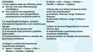 ATIVIDADE:
1 Uma espécie pode ser definida como:
a) Um ser vivo com diferenciação
morfológica.
b) Um conjunto de organismos
semelhantes, que compartilham
características exclusivas entre si.
2 A classificação biológica, também
chamada de taxonomia, é um sistema que
agrupa
os seres vivos de acordo com:
a) O ancestral mais próximo e padrões
observados
b) Características comuns e relações de
parentesco evolutivo
3 Indique a ordem decrescente de
classificação biológica.
c) Reino Ordem Classe Filo
⇒ ⇒ ⇒ ⇒
Gênero Família Espécie
⇒ ⇒
b) Reino Filo Classe Ordem
⇒ ⇒ ⇒ ⇒
Família Gênero Espécie
⇒ ⇒
4 Quais são os 5 reinos em que os seres
vivos são classificados?
a) Animalia, Plantae, Fungi, Protista e
Eukarya.
b) Animalia, Plantae, Fungi, Protista e
Monera.
5 Sobre as árvores filogenéticas é correto
afirmar que:
a) Representam o parentesco entre
membros indefinidos.
b) Representam as relações de parentesco
evolutivo.
 
