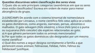 Questões discursivas sobre classificação dos seres vivos
1) Quais são as sete principais categorias taxonômicas em que os seres
vivos estão classificados? Escreva em ordem de maior para menor
abrangência do grupo.
2) (UNICAMP) De acordo com o sistema binomial de nomenclatura
estabelecido por Linnaeus, o nome científico Felis catus aplica-se a todos
os gatos domésticos, como angorás, siameses, persas, abissínios e
malhados. O gato selvagem (Felis silvestris), o lince (Felis lynx) e o puma
ou suçuarana (Felis concolor) são espécies relacionadas ao gato.
a) A que gênero pertencem todos os animais mencionados?
b) Por que todos os gatos domésticos são designados por um mesmo
nome científico?
c) Qual dos nomes a seguir designa corretamente a família a que
pertencem esses animais: Felinaceae, Felidae, Felini, Felinus ou
Felidaceae? Justifique.
 
