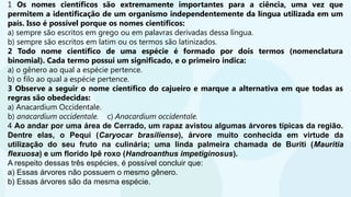 1 Os nomes científicos são extremamente importantes para a ciência, uma vez que
permitem a identificação de um organismo independentemente da língua utilizada em um
país. Isso é possível porque os nomes científicos:
a) sempre são escritos em grego ou em palavras derivadas dessa língua.
b) sempre são escritos em latim ou os termos são latinizados.
2 Todo nome científico de uma espécie é formado por dois termos (nomenclatura
binomial). Cada termo possui um significado, e o primeiro indica:
a) o gênero ao qual a espécie pertence.
b) o filo ao qual a espécie pertence.
3 Observe a seguir o nome científico do cajueiro e marque a alternativa em que todas as
regras são obedecidas:
a) Anacardium Occidentale.
b) anacardium occidentale. c) Anacardium occidentale.
4 Ao andar por uma área de Cerrado, um rapaz avistou algumas árvores típicas da região.
Dentre elas, o Pequi (Caryocar brasiliense), árvore muito conhecida em virtude da
utilização do seu fruto na culinária; uma linda palmeira chamada de Buriti (Mauritia
flexuosa) e um florido Ipê roxo (Handroanthus impetiginosus).
A respeito dessas três espécies, é possível concluir que:
a) Essas árvores não possuem o mesmo gênero.
b) Essas árvores são da mesma espécie.
 
