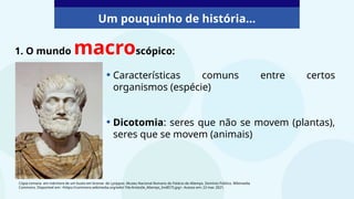 Um pouquinho de história...
1. O mundo macroscópico:
• Características comuns entre certos
organismos (espécie)
• Dicotomia: seres que não se movem (plantas),
seres que se movem (animais)
Cópia romana em mármore de um busto em bronze de Lysippos. Museu Nacional Romano do Palácio de Altemps. Domínio Público. Wikimedia
Commons. Disponível em: <https://commons.wikimedia.org/wiki/ File:Aristotle_Altemps_Inv8575.jpg>. Acesso em: 22 mar. 2021.
 