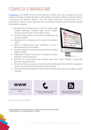 COMO CRIAR CATEGORIAS E TAGS NO MONITORAMENTO DE MÍDIAS SOCIAIS | ©|2014 SOCIAL FIGURES | 12 
CONHEÇA O BRANDCARE 
O BrandCare é um software on-line de monitoramento de mídias sociais que usa palavras-chave para coletar as mensagens relevantes das redes e então analisá-las. Atendemos a agências, empresas, políticos e consultorias que desejam explorar a força das mídias sociais para: relacionamento com os consumidores e eleitores; evitar e gerenciar crises; compreender a fundo o público através de estudos, benchmarkins e pesquisas. 
 Monitoramento de Mídias Sociais e fontes de dados: Blogs, Facebook (Menções), Facebook Pages, Fóruns, Google+, Instagr.am, Notícias, Orkut, Twitter, Vídeos e Yahoo; 
 Ferramentas para análise de sentimento e categorização das menções coletadas; 
 Relacionamento e interações com os usuários no Facebook e Twitter; 
 Alertas de palavras-chaves para prevenção de crises e aproveitamento de oportunidades; 
 Recursos avançados e interativos de geolocalização em países, estados e cidades; 
 Organização inteligente das buscas e resultados em buscas, keywords e tópicos de assuntos; 
 Diferencial no custo-benefício para monitorar feeds, perfis Twitter, fanpages e blogs para pesquisas, estudos avançados; 
 Recurso Top Profiles que permite, com uma crescente database de milhões de perfis, pesquisar os tuiteiros mais influentes de cada Estado ou Cidade brasileira; 
 Geração automática de relatórios em diversos formatos (PDF, Word, Excel) com os dados e análise realizadas. 
1 Pesquisa Qualitativa com Texto, Imagem e Som, livro editado por Martin W. Bauer e George Gaskell. 
2 Writing Analytically, livro de David Rosenwasser e Jill Stephen. 
www 
Saiba mais sobre o BrandCare no nosso website 
q 
Para entrar em contato direto conosco, só ligar para +55 11 4966-3694 
R 
Confira mais conteúdo e nossas mídias sociais através do blog Social Figures 
