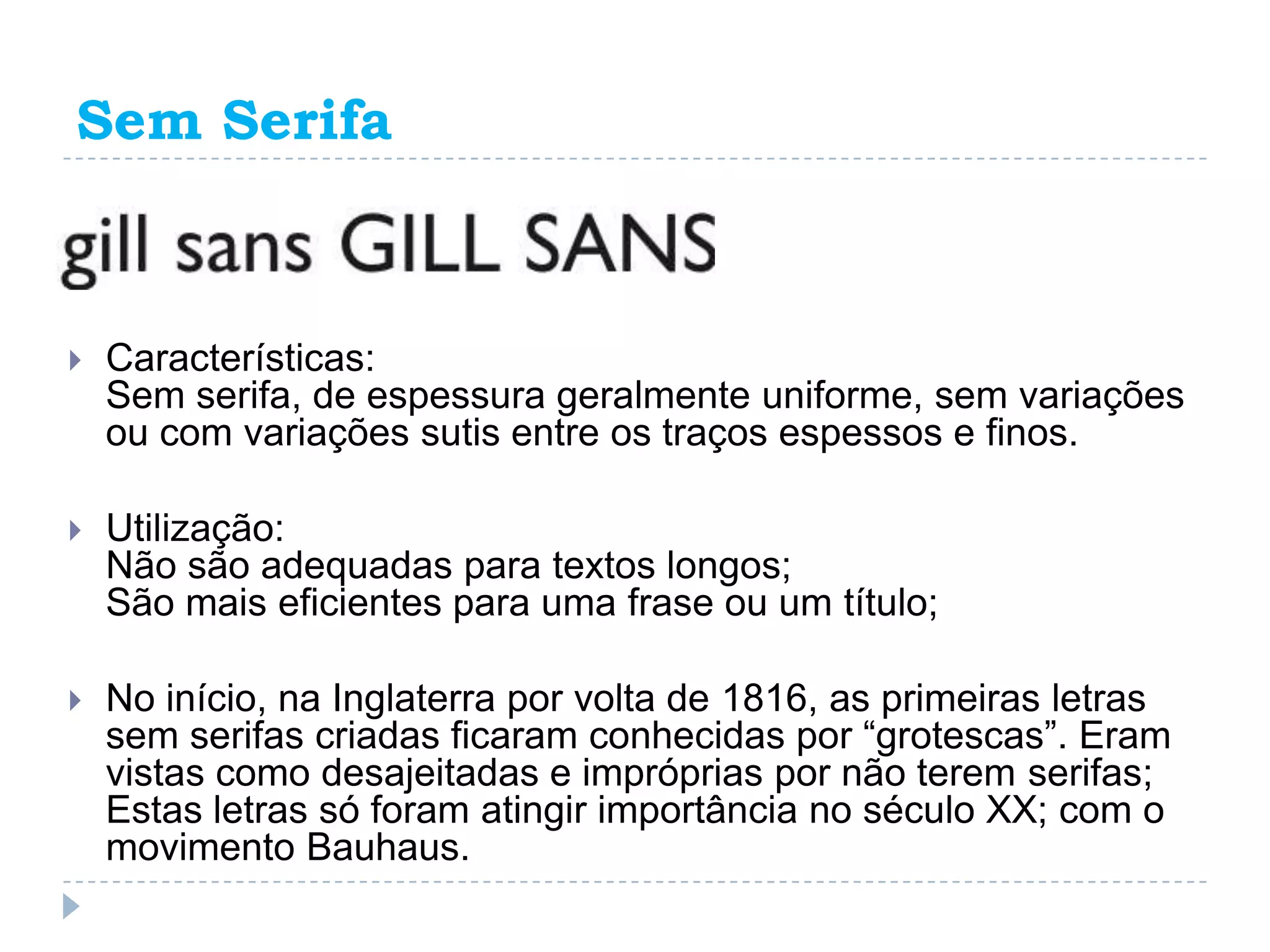 Sem Serifa



   Características:
    Sem serifa, de espessura geralmente uniforme, sem variações
    ou com variações sutis entre os traços espessos e finos.

   Utilização:
    Não são adequadas para textos longos;
    São mais eficientes para uma frase ou um título;

   No início, na Inglaterra por volta de 1816, as primeiras letras
    sem serifas criadas ficaram conhecidas por “grotescas”. Eram
    vistas como desajeitadas e impróprias por não terem serifas;
    Estas letras só foram atingir importância no século XX; com o
    movimento Bauhaus.
 