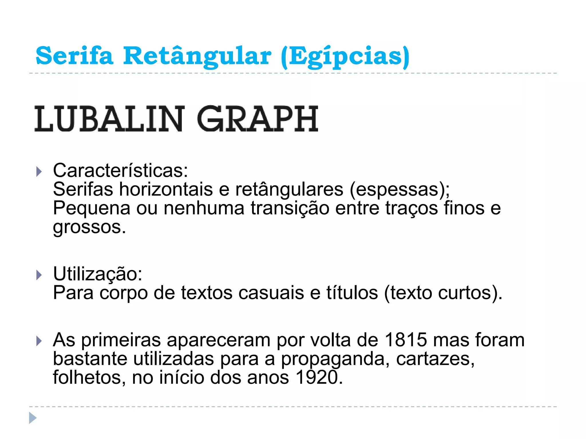 Serifa Retângular (Egípcias)



   Características:
    Serifas horizontais e retângulares (espessas);
    Pequena ou nenhuma transição entre traços finos e
    grossos.

   Utilização:
    Para corpo de textos casuais e títulos (texto curtos).

   As primeiras apareceram por volta de 1815 mas foram
    bastante utilizadas para a propaganda, cartazes,
    folhetos, no início dos anos 1920.
 
