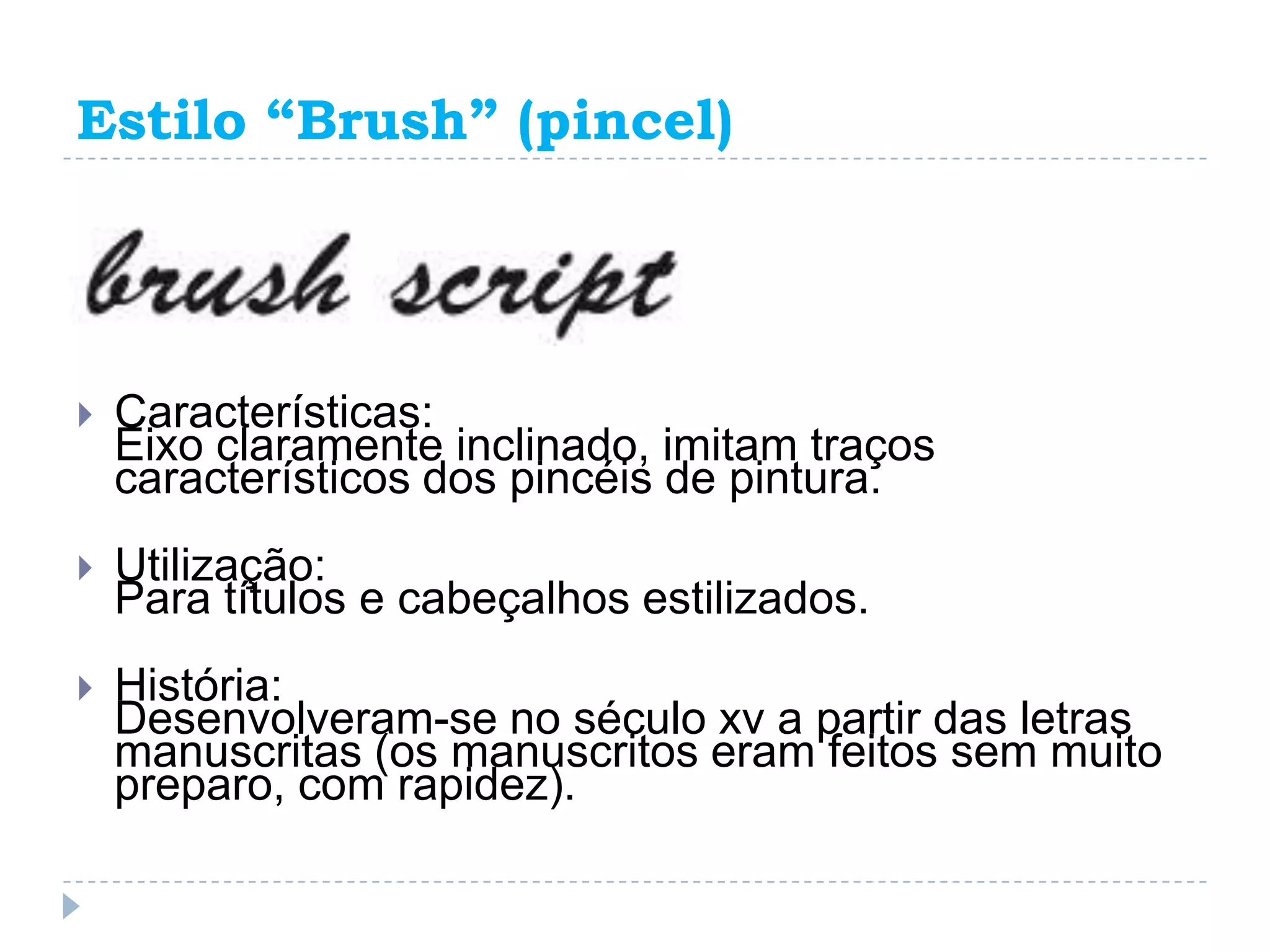 Estilo “Brush” (pincel)




   Características:
    Eixo claramente inclinado, imitam traços
    característicos dos pincéis de pintura.
   Utilização:
    Para títulos e cabeçalhos estilizados.
   História:
    Desenvolveram-se no século xv a partir das letras
    manuscritas (os manuscritos eram feitos sem muito
    preparo, com rapidez).
 