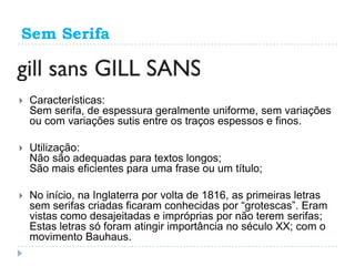 Sem Serifa



   Características:
    Sem serifa, de espessura geralmente uniforme, sem variações
    ou com variações sutis entre os traços espessos e finos.

   Utilização:
    Não são adequadas para textos longos;
    São mais eficientes para uma frase ou um título;

   No início, na Inglaterra por volta de 1816, as primeiras letras
    sem serifas criadas ficaram conhecidas por “grotescas”. Eram
    vistas como desajeitadas e impróprias por não terem serifas;
    Estas letras só foram atingir importância no século XX; com o
    movimento Bauhaus.
 